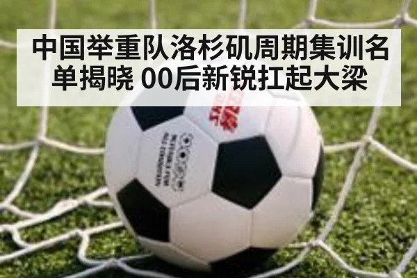 中国举重队洛杉矶周期集训名单揭晓 00后新锐扛起大梁